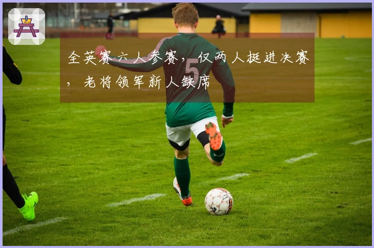 全英赛六人参赛，仅两人挺进决赛，老将领军新人缺席