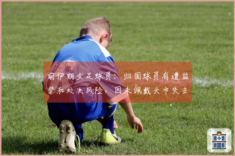 前伊朗女足球员：归国球员有遭监禁和处决风险，因未佩戴头巾失去一切