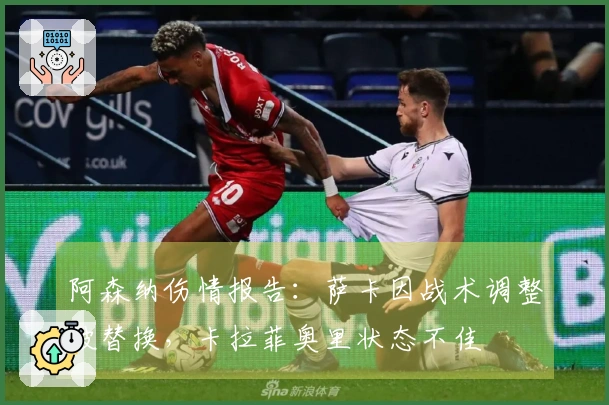 阿森纳伤情报告：萨卡因战术调整被替换，卡拉菲奥里状态不佳