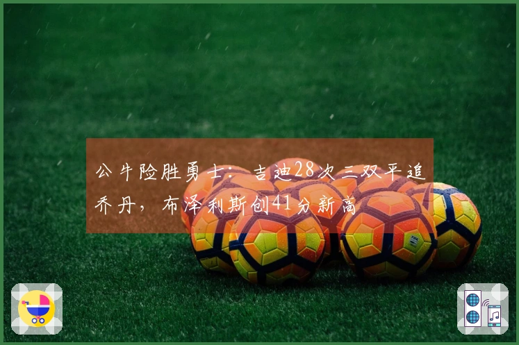 公牛险胜勇士：吉迪28次三双平追乔丹，布泽利斯创41分新高