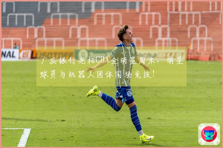 广发银行亮相CBA全明星周末，明星球员与机器人团体同场竞技！