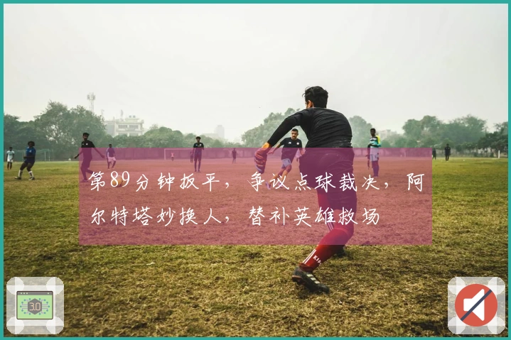第89分钟扳平，争议点球裁决，阿尔特塔妙换人，替补英雄救场