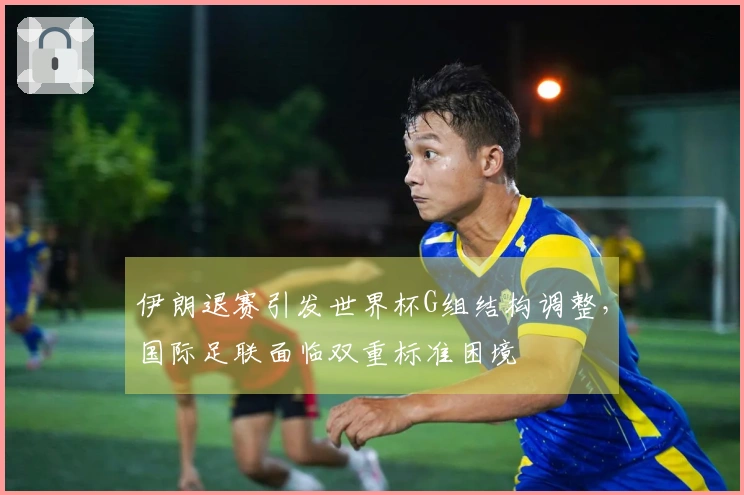 伊朗退赛引发世界杯G组结构调整，国际足联面临双重标准困境