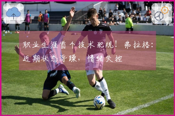 职业生涯首个技术犯规！弗拉格：近期状态浮躁，情绪失控