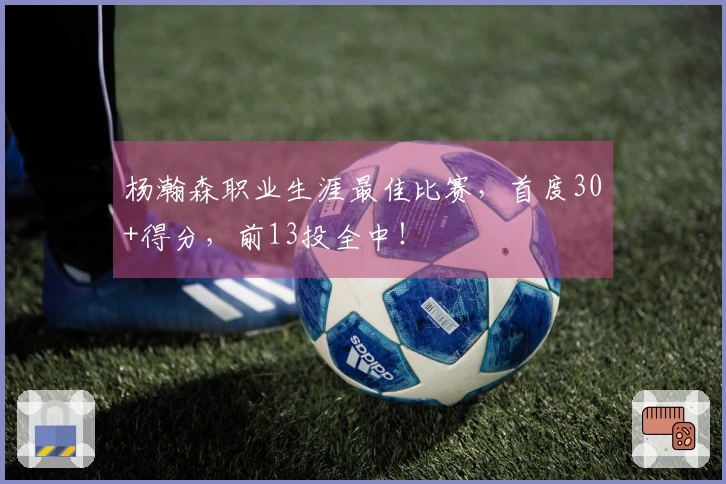 杨瀚森职业生涯最佳比赛，首度30+得分，前13投全中！