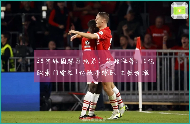 28岁韩国球员绝杀！英超耻辱：6亿欧豪门输给1亿欧小球队 主教练推卸责任