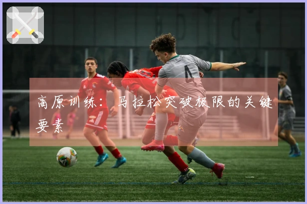 高原训练：马拉松突破极限的关键要素