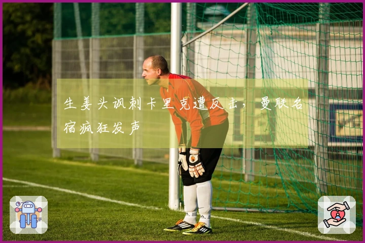 生姜头讽刺卡里克遭反击，曼联名宿疯狂发声