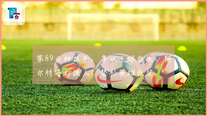 第89分钟扳平，争议点球裁决，阿尔特塔妙换人，替补英雄救场