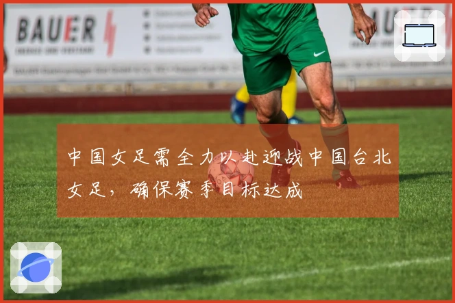 中国女足需全力以赴迎战中国台北女足，确保赛季目标达成