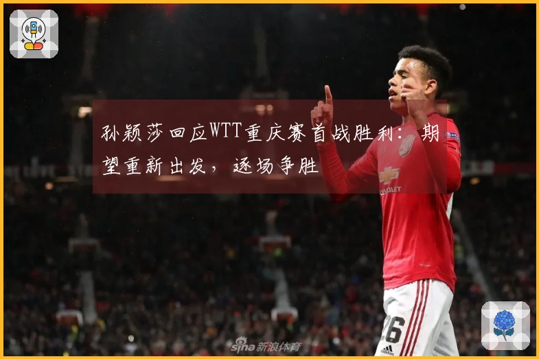 孙颖莎回应WTT重庆赛首战胜利：期望重新出发，逐场争胜