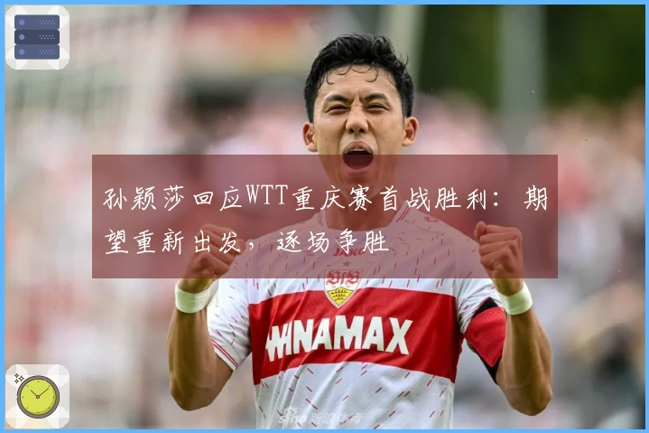 孙颖莎回应WTT重庆赛首战胜利：期望重新出发，逐场争胜